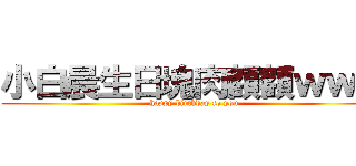 小白晨生日塊肉額額ｗｗｗ (happy birthday to you)