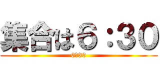 集合は６：３０ (6：30)