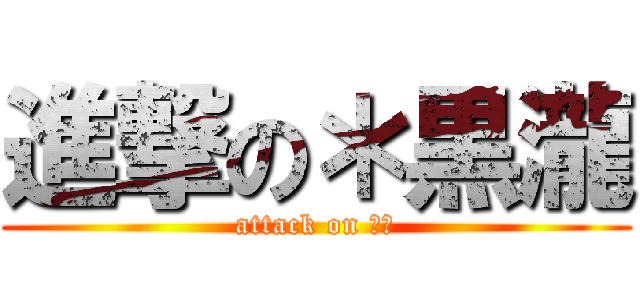 進撃の＊黒瀧 (attack on ??)