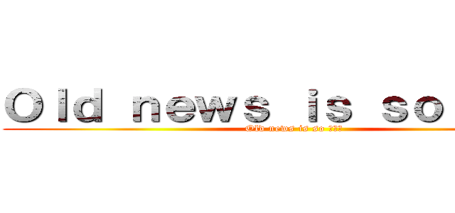 Ｏｌｄ ｎｅｗｓ ｉｓ ｓｏ 唔識串 (Old news is so 唔識串)