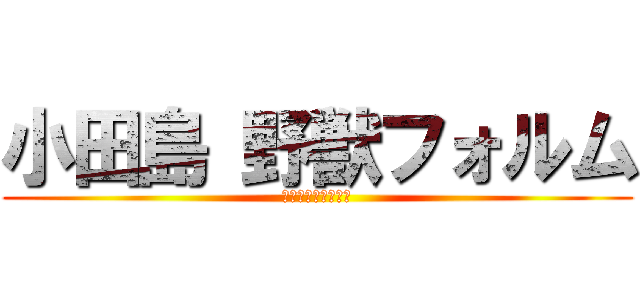 小田島 野獣フォルム (ﾝｱｯーーーーー♂)