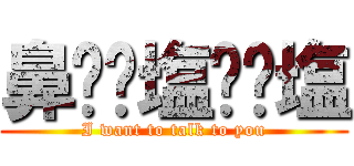 鼻⭐️塩⭐️塩 (I want to talk to you)