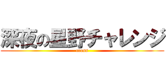 深夜の星野チャレンジ (cross)