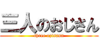 三人のおじさん (three ozisann)
