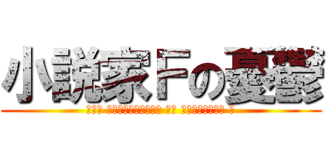 小説家Ｆの憂鬱 (𝓣𝓱𝓮 𝓶𝓮𝓵𝓪𝓷𝓬𝓱𝓸𝓵𝔂 𝓸𝓯 𝓷𝓸𝓿𝓮𝓵𝓲𝓼𝓽 𝓕)