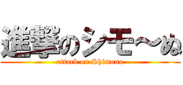 進撃のシモ～ぬ (attack on Shimonu)
