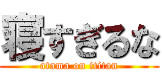 寝すぎるな (atama on ititan)