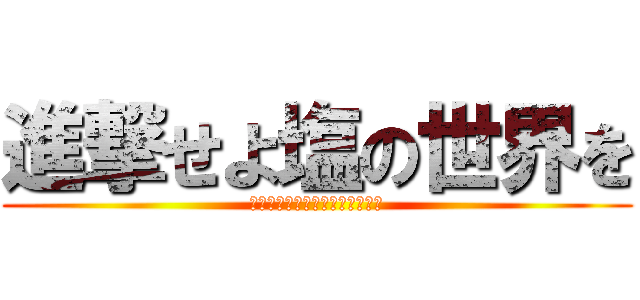 進撃せよ塩の世界を (進撃の志尾ハヤト･心臓を捧げよ)