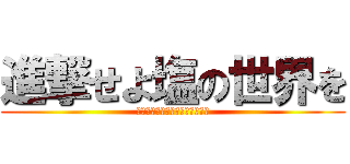 進撃せよ塩の世界を (進撃の志尾ハヤト･心臓を捧げよ)