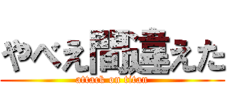 やべえ間違えた (attack on titan)