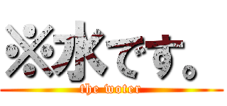 ※水です。 (the woter)