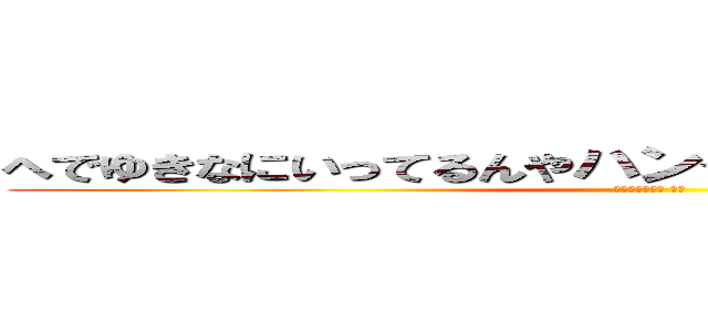 へでゆきなにいってるんやハンゲームｈｅｄｅｙｕｋｉ (４８ウンコ中年 童貞)