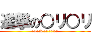 進撃の○リ○リ (attack on ○ri○ri)