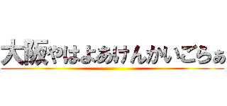大阪やはよあけんかいごらぁ ()