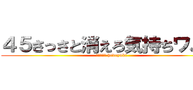 ４５さっさと消えろ気持ちワルイ (ハンゲーム hedeyuki)