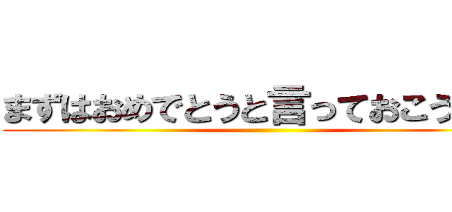 まずはおめでとうと言っておこう・・  ()