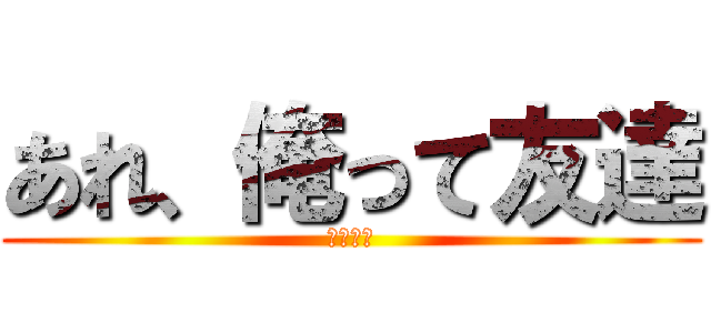 あれ、俺って友達 (いない？)