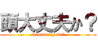頭大丈夫か？ (atamadaigyobu？)
