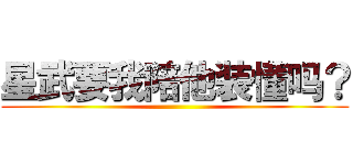 星武要我陪他装懂吗？ ()