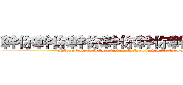 幹你幹你幹你幹你幹你幹你幹你娘 (fuckyou fuckyou fuckyou fuckyou fuckyou fuckyou fuckyou mother)