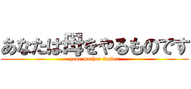 あなたは母をやるものです (your mother fucker)