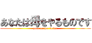 あなたは母をやるものです (your mother fucker)