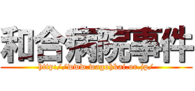 和合病院事件 (http://www.wagohkai.or.jp/)