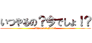 いつやるの？今でしょ！？ (When do? Now!?)