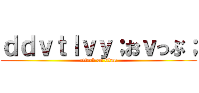 ｄｄｖｔｌｖｙ；おｖっぶ； (attack on titan)