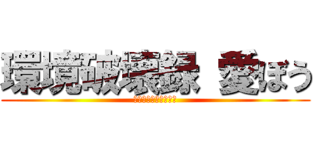 環境破壊録 愛ぼう (メタは投げ捨てるもの)