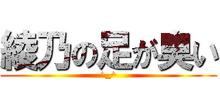 綾乃の足が臭い (^_^)