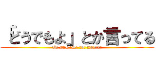 「どうでもよ」とか言ってる (He said 「Do not matter｣)