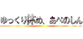 ゆっくり休め、あべのしん ()