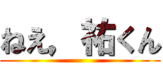 ねえ，祐くん ()