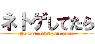 ネトゲしてたら (He was playing the game)