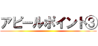 アピールポイント③ ()