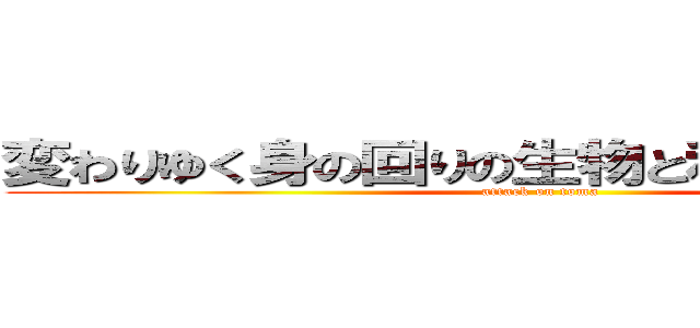 変わりゆく身の回りの生物と私達の関わり方 (attack on toma)