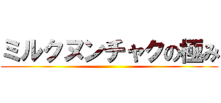 ミルクヌンチャクの極み ()