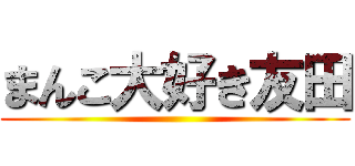 まんこ大好き友田 ()