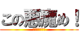 この悪魔め！ (なんなんだよ！)