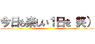 今日も楽しい１日を（笑） ()