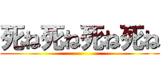 死ね死ね死ね死ね ()