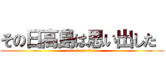 その日高島は思い出した  (attack on titan)