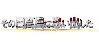 その日高島は思い出した  (attack on titan)