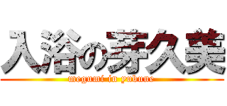 入浴の芽久美 (megumi in yubune)