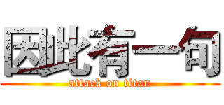 因此有一句 (attack on titan)