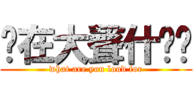 你在大聲什麽啦 (what are you loud for)