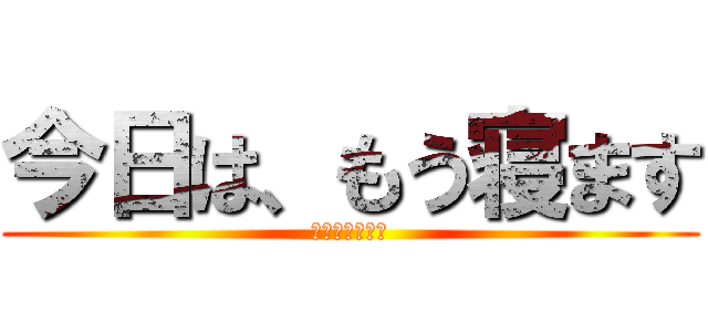 今日は、もう寝ます (だって眠いから)