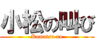小松の叫び (Komatsu no)