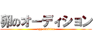 卵のオーディション (egg audition)